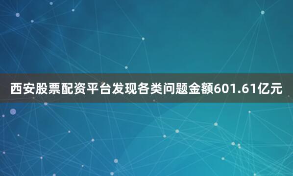 西安股票配资平台发现各类问题金额601.61亿元
