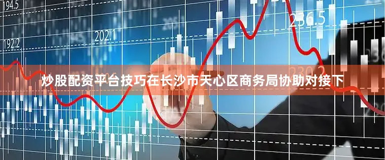 炒股配资平台技巧在长沙市天心区商务局协助对接下